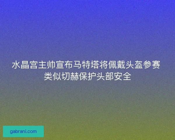 水晶宫主帅宣布马特塔将佩戴头盔参赛 类似切赫保护头部安全