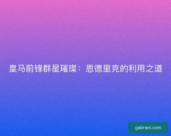 皇马前锋群星璀璨：恩德里克的利用之道