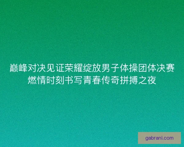 巅峰对决见证荣耀绽放男子体操团体决赛燃情时刻书写青春传奇拼搏之夜