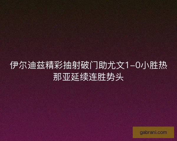 伊尔迪兹精彩抽射破门助尤文1-0小胜热那亚延续连胜势头