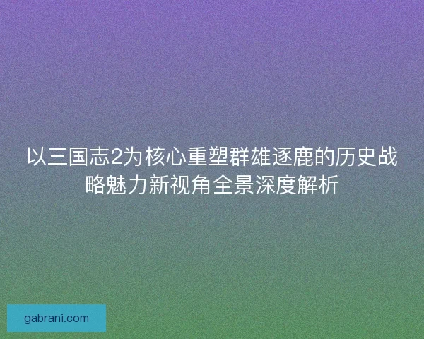 以三国志2为核心重塑群雄逐鹿的历史战略魅力新视角全景深度解析