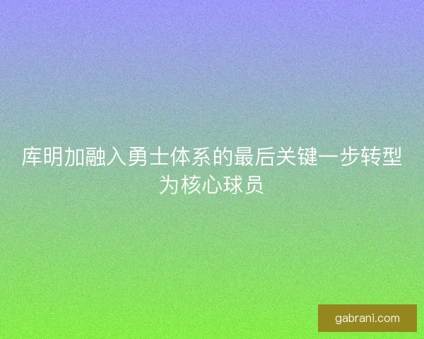 库明加融入勇士体系的最后关键一步转型为核心球员