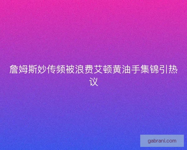 詹姆斯妙传频被浪费艾顿黄油手集锦引热议