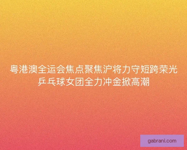 粤港澳全运会焦点聚焦沪将力守短跨荣光乒乓球女团全力冲金掀高潮