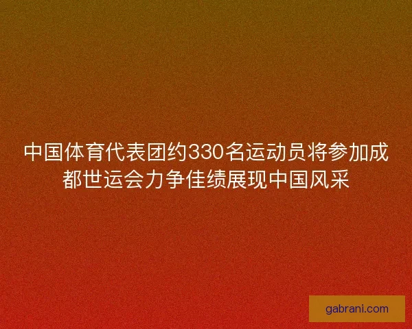 中国体育代表团约330名运动员将参加成都世运会力争佳绩展现中国风采