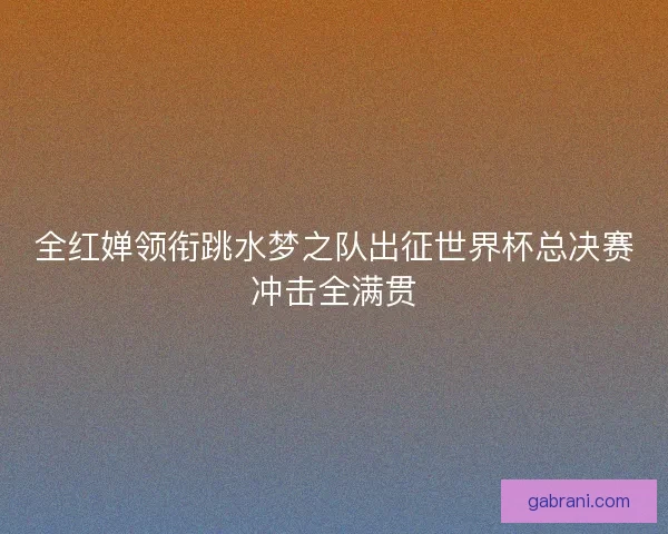全红婵领衔跳水梦之队出征世界杯总决赛冲击全满贯