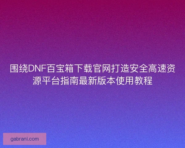 围绕DNF百宝箱下载官网打造安全高速资源平台指南最新版本使用教程