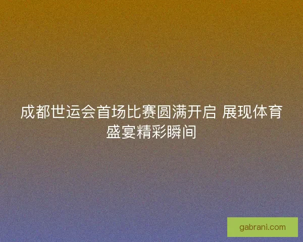 成都世运会首场比赛圆满开启 展现体育盛宴精彩瞬间
