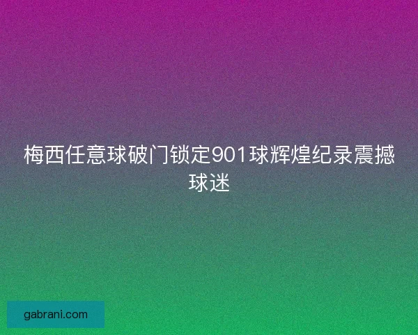 梅西任意球破门锁定901球辉煌纪录震撼球迷