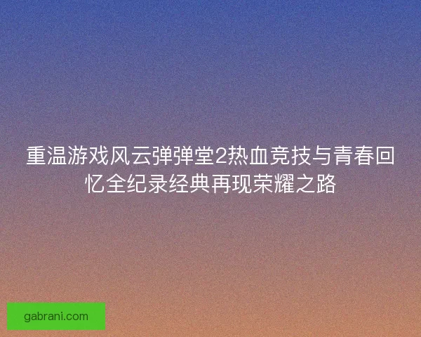 重温游戏风云弹弹堂2热血竞技与青春回忆全纪录经典再现荣耀之路