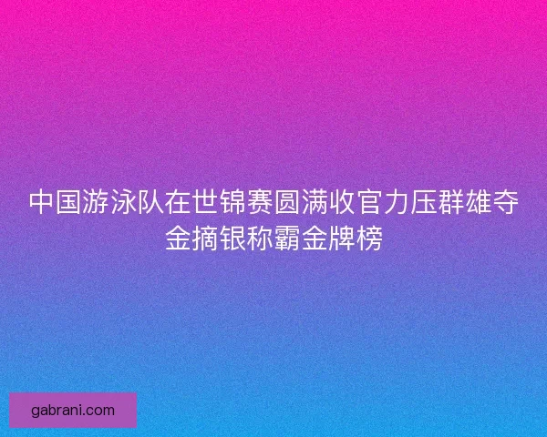 中国游泳队在世锦赛圆满收官力压群雄夺金摘银称霸金牌榜