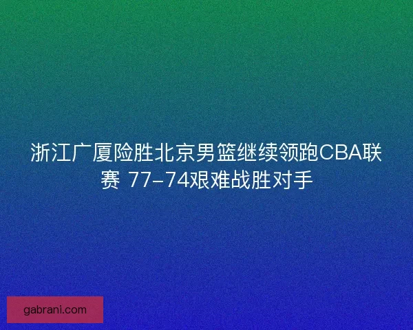 浙江广厦险胜北京男篮继续领跑CBA联赛 77-74艰难战胜对手