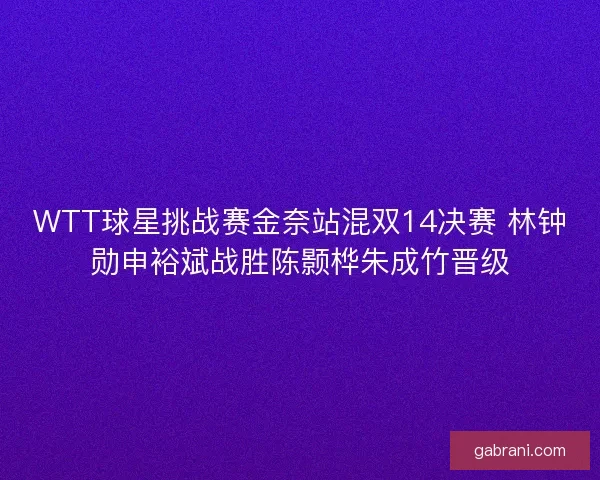WTT球星挑战赛金奈站混双14决赛 林钟勋申裕斌战胜陈颢桦朱成竹晋级