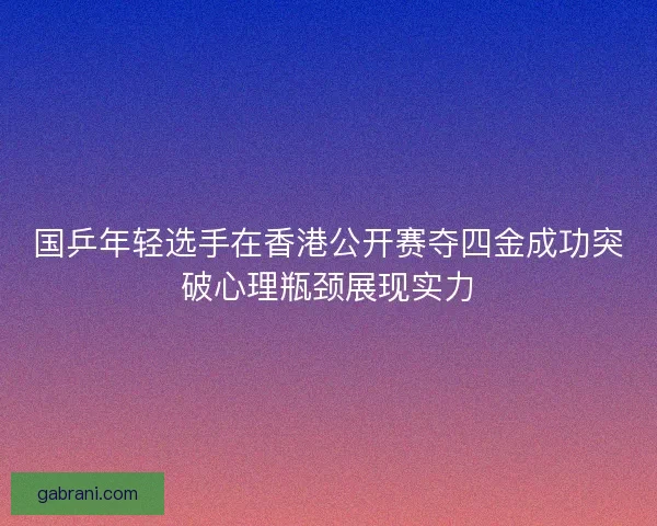 国乒年轻选手在香港公开赛夺四金成功突破心理瓶颈展现实力