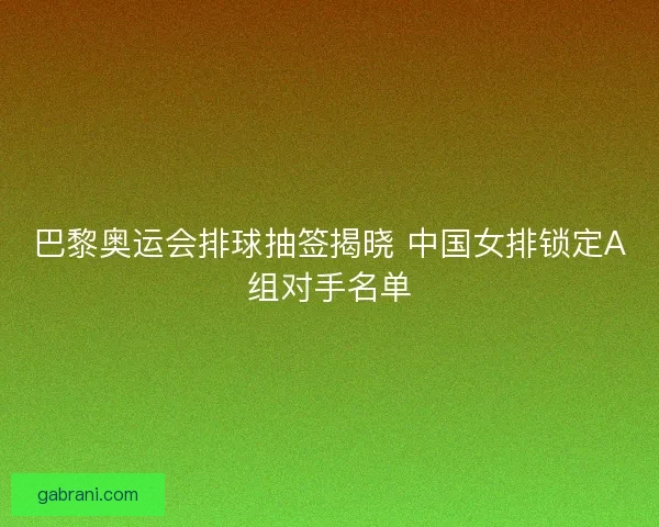 巴黎奥运会排球抽签揭晓 中国女排锁定A组对手名单