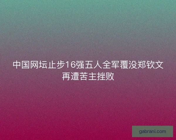 中国网坛止步16强五人全军覆没郑钦文再遭苦主挫败