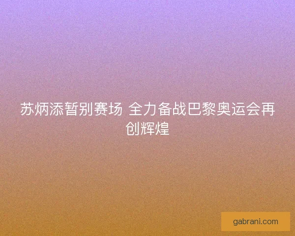 苏炳添暂别赛场 全力备战巴黎奥运会再创辉煌