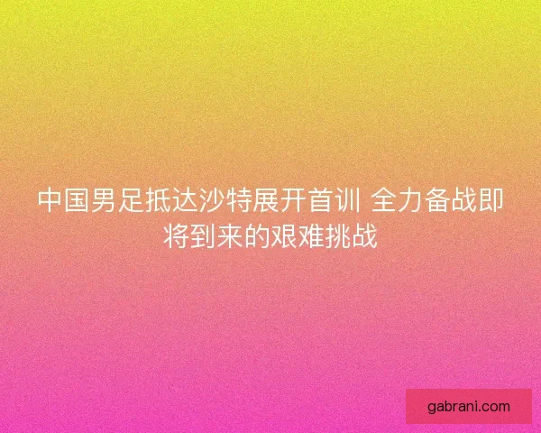 中国男足抵达沙特展开首训 全力备战即将到来的艰难挑战