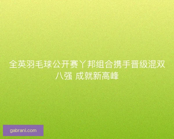 全英羽毛球公开赛丫邦组合携手晋级混双八强 成就新高峰