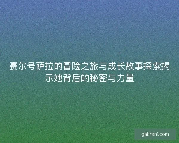 赛尔号萨拉的冒险之旅与成长故事探索揭示她背后的秘密与力量