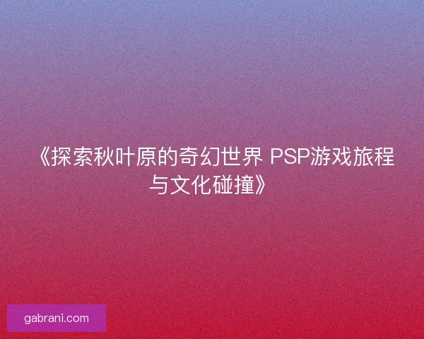 《探索秋叶原的奇幻世界 PSP游戏旅程与文化碰撞》