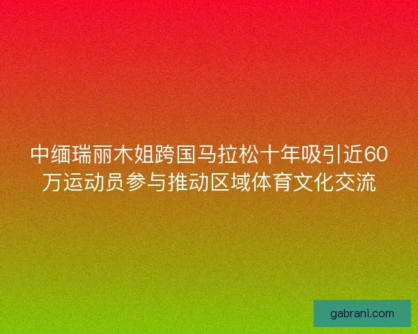 中缅瑞丽木姐跨国马拉松十年吸引近60万运动员参与推动区域体育文化交流