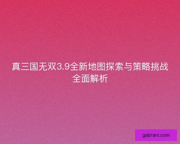真三国无双3.9全新地图探索与策略挑战全面解析